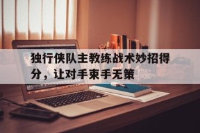 米乐m6-关于独行侠队主教练战术妙招得分，让对手束手无策的信息