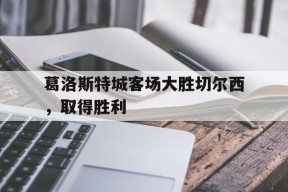 米乐m6下载-葛洛斯特城客场大胜切尔西，取得胜利的简单介绍