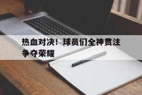 米乐m6app-关于热血对决！球员们全神贯注争夺荣耀的信息