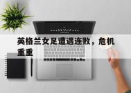 米乐m6下载-英格兰女足遭遇连败，危机重重
