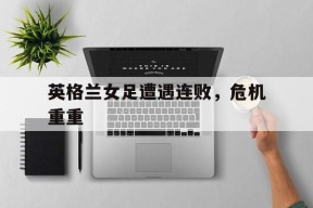 米乐m6下载-英格兰女足遭遇连败，危机重重
