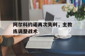 米乐m6下载-关于阿尔科约诺再次失利，主教练调整战术的信息