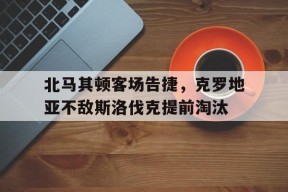 米乐m6官网-北马其顿客场告捷，克罗地亚不敌斯洛伐克提前淘汰