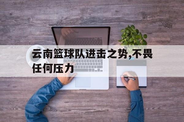 云南篮球队进击之势,不畏任何压力 云南篮球队进击之势,不畏任何压力
